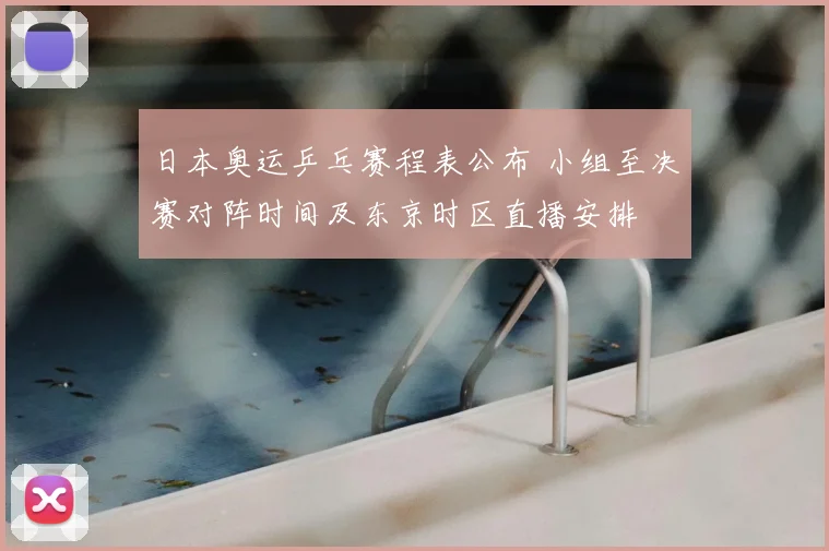 日本奥运乒乓赛程表公布 小组至决赛对阵时间及东京时区直播安排
