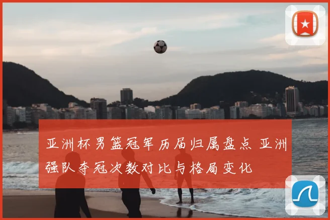 亚洲杯男篮冠军历届归属盘点 亚洲强队夺冠次数对比与格局变化