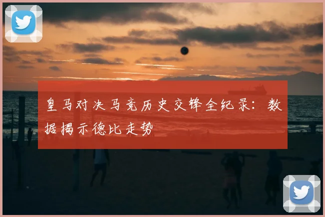 皇马对决马竞历史交锋全纪录：数据揭示德比走势