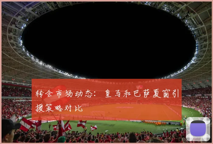 转会市场动态：皇马和巴萨夏窗引援策略对比