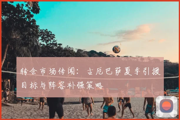 转会市场传闻：古厄巴萨夏季引援目标与阵容补强策略